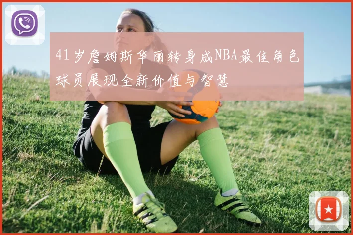 41岁詹姆斯华丽转身成NBA最佳角色球员展现全新价值与智慧