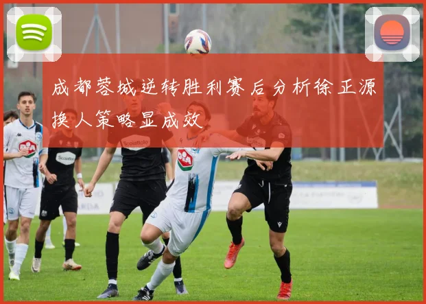 成都蓉城逆转胜利赛后分析徐正源换人策略显成效