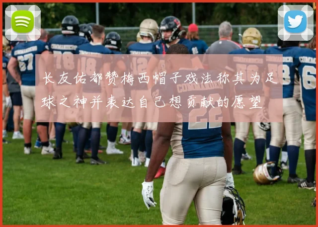 长友佑都赞梅西帽子戏法称其为足球之神并表达自己想贡献的愿望