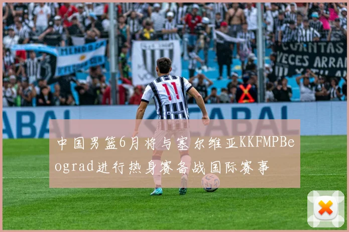中国男篮6月将与塞尔维亚KKFMPBeograd进行热身赛备战国际赛事