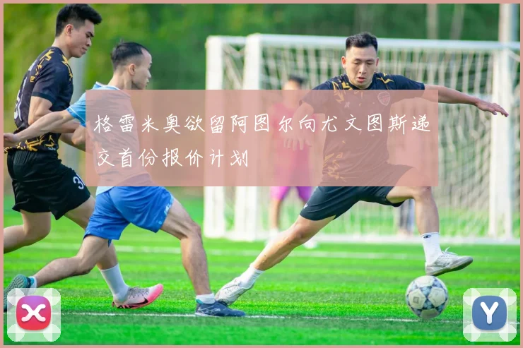 格雷米奥欲留阿图尔向尤文图斯递交首份报价计划