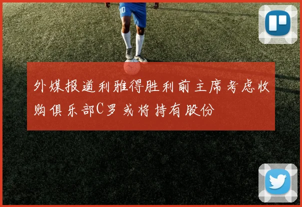 外媒报道利雅得胜利前主席考虑收购俱乐部C罗或将持有股份
