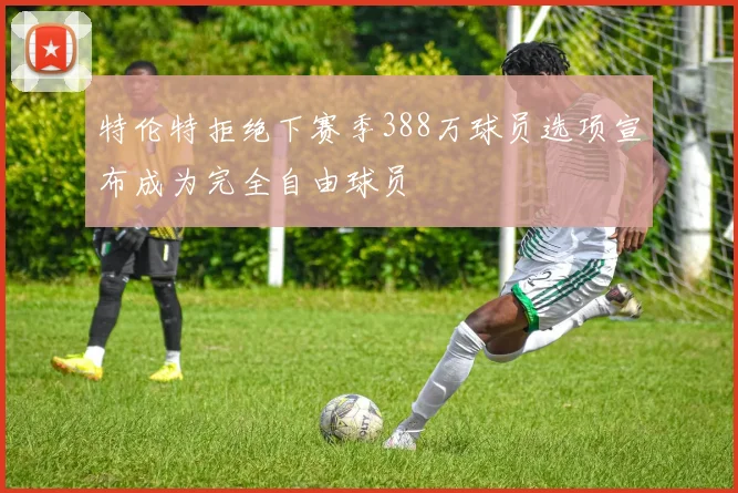特伦特拒绝下赛季388万球员选项宣布成为完全自由球员