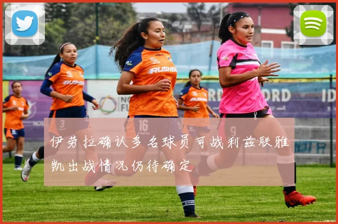 伊劳拉确认多名球员可战利兹联雅凯出战情况仍待确定