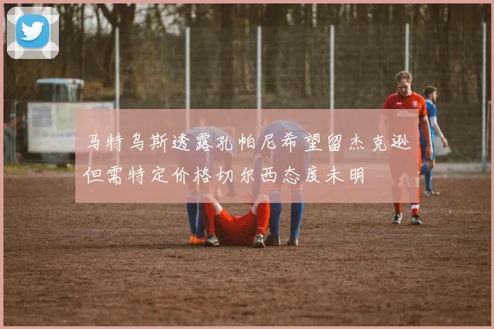 马特乌斯透露孔帕尼希望留杰克逊但需特定价格切尔西态度未明