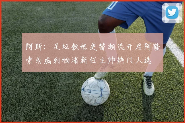阿斯：足坛教练更替潮流开启阿隆索或成利物浦新任主帅热门人选