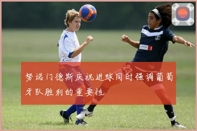 努诺门德斯庆祝进球同时强调葡萄牙队胜利的重要性