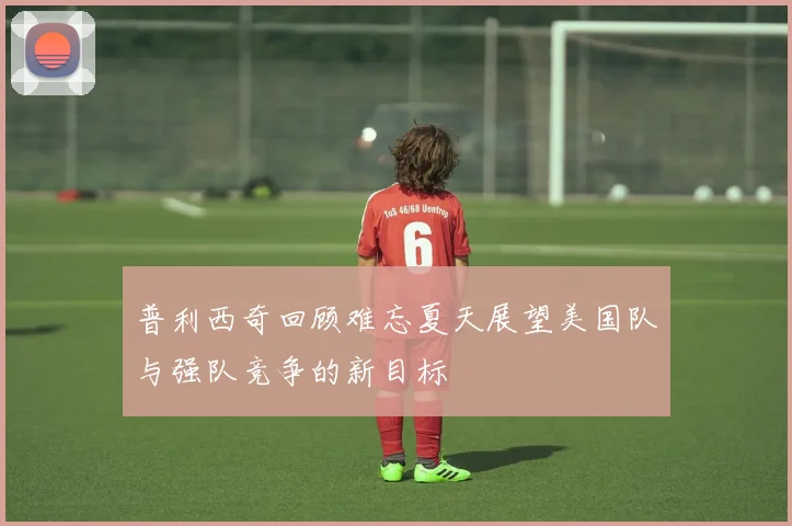 普利西奇回顾难忘夏天展望美国队与强队竞争的新目标
