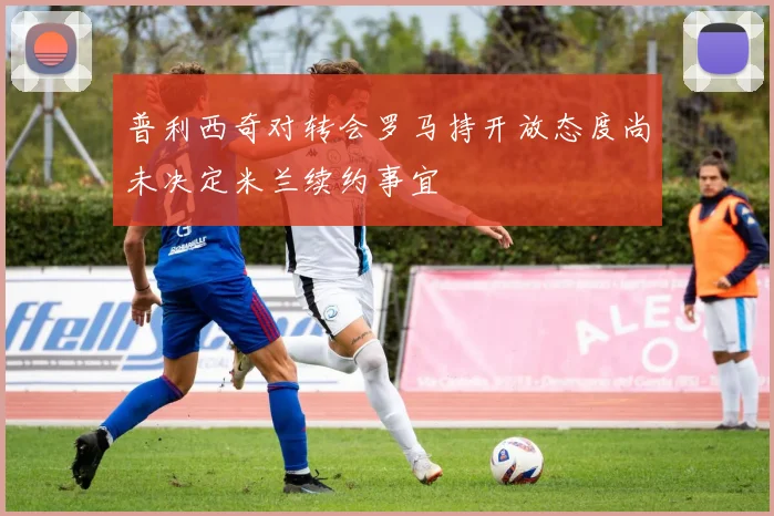普利西奇对转会罗马持开放态度尚未决定米兰续约事宜