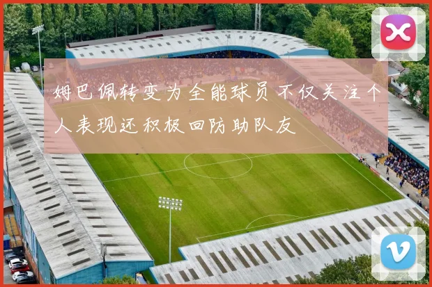 姆巴佩转变为全能球员不仅关注个人表现还积极回防助队友