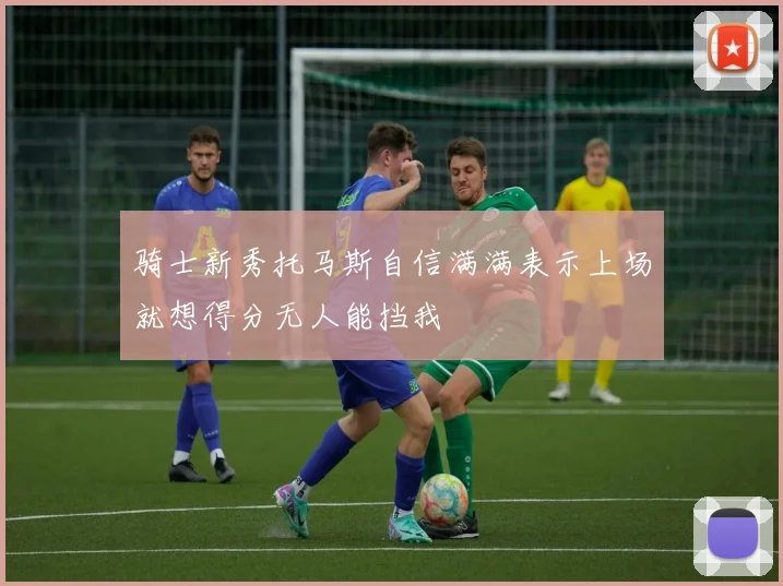 骑士新秀托马斯自信满满表示上场就想得分无人能挡我