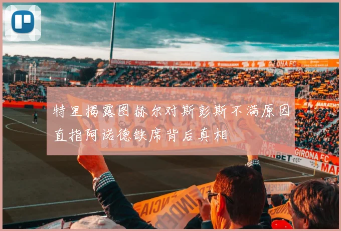 特里揭露图赫尔对斯彭斯不满原因直指阿诺德缺席背后真相