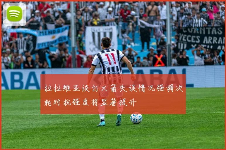 拉拉维亚谈打火箭失误情况强调次轮对抗强度将显著提升
