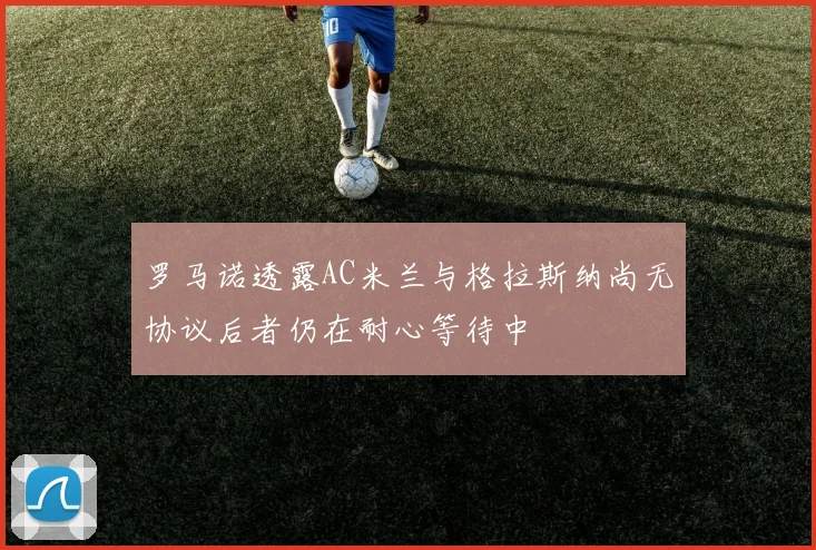 罗马诺透露AC米兰与格拉斯纳尚无协议后者仍在耐心等待中