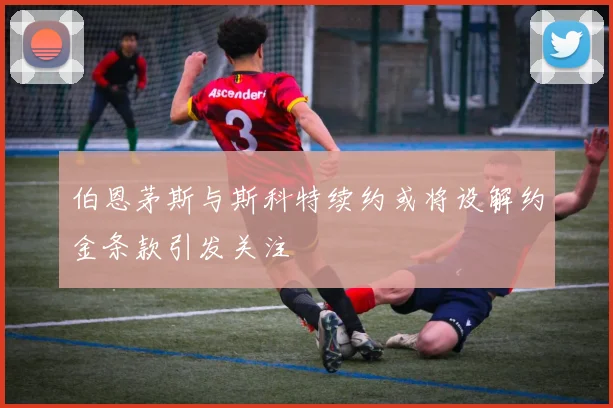 伯恩茅斯与斯科特续约或将设解约金条款引发关注
