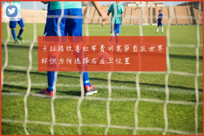 卡拉格欣喜红军青训宽萨首发世界杯但为何选择右后卫位置
