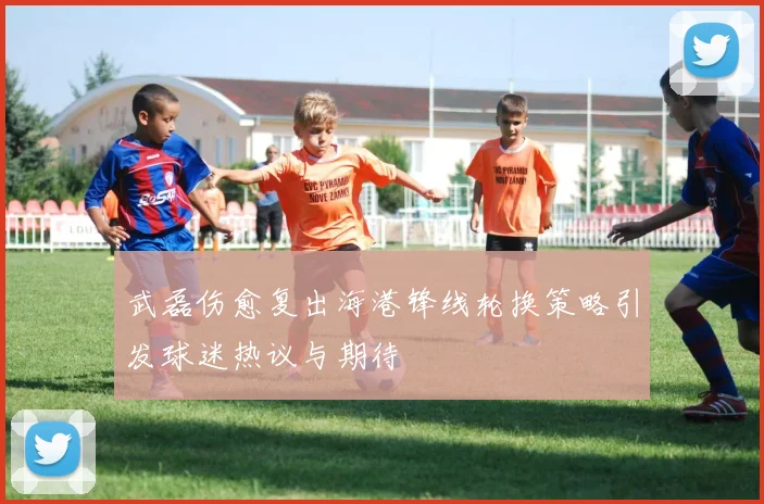 武磊伤愈复出海港锋线轮换策略引发球迷热议与期待