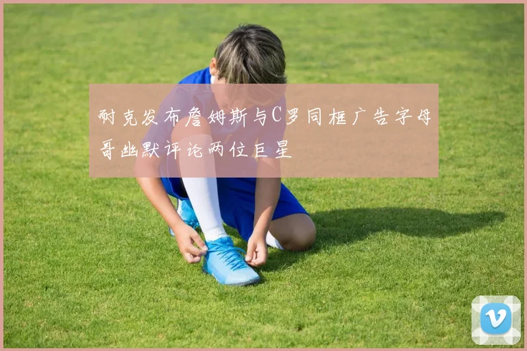 耐克发布詹姆斯与C罗同框广告字母哥幽默评论两位巨星