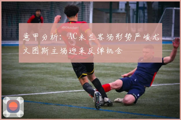 意甲分析：AC米兰客场形势严峻尤文图斯主场迎来反弹机会