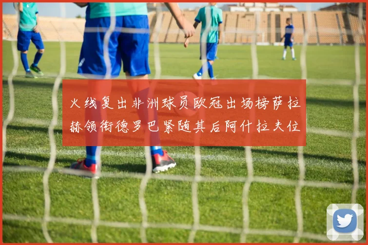 火线复出非洲球员欧冠出场榜萨拉赫领衔德罗巴紧随其后阿什拉夫位列第四