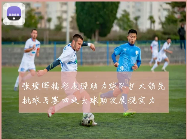张瑷晖精彩表现助力球队扩大领先挑球马赛回旋头球助攻展现实力