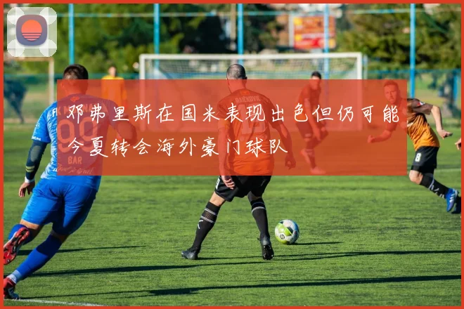 邓弗里斯在国米表现出色但仍可能今夏转会海外豪门球队