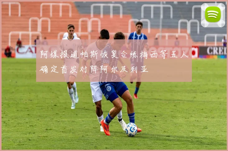 阿媒报道帕斯恢复合练梅西等五人确定首发对阵阿尔及利亚