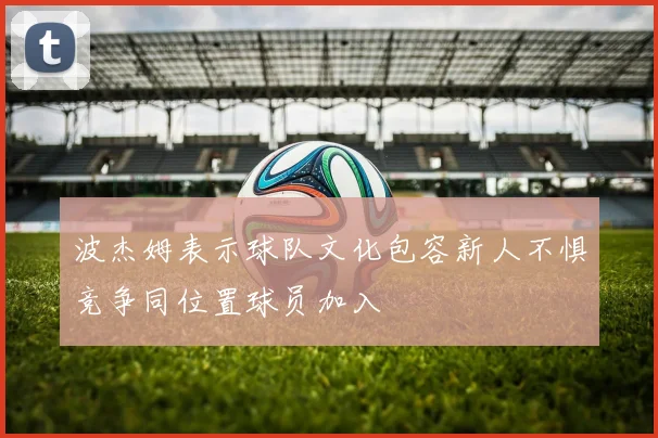 波杰姆表示球队文化包容新人不惧竞争同位置球员加入