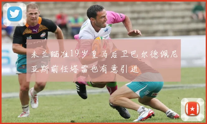 米兰瞄准19岁皇马后卫巴尔德佩尼亚斯前任塔雷也有意引进