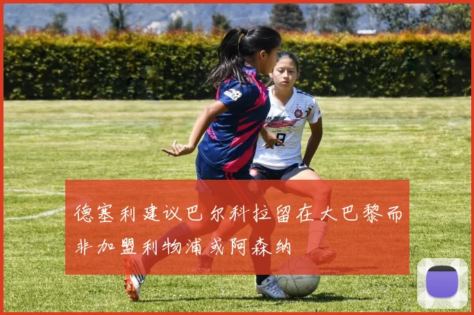 德塞利建议巴尔科拉留在大巴黎而非加盟利物浦或阿森纳