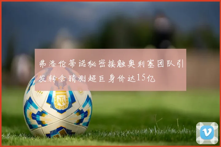 弗洛伦蒂诺秘密接触奥利塞团队引发转会猜测超巨身价达15亿