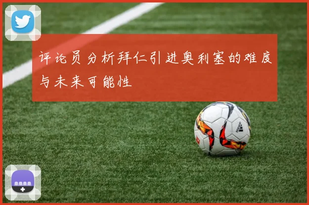 评论员分析拜仁引进奥利塞的难度与未来可能性