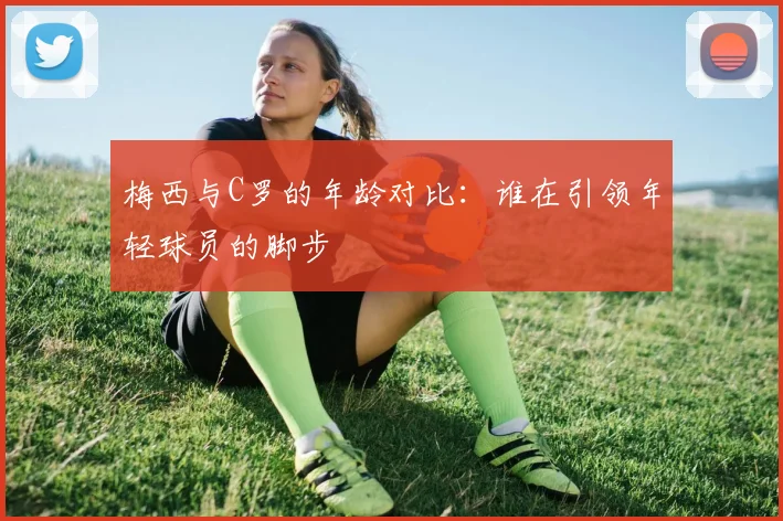 梅西与C罗的年龄对比：谁在引领年轻球员的脚步