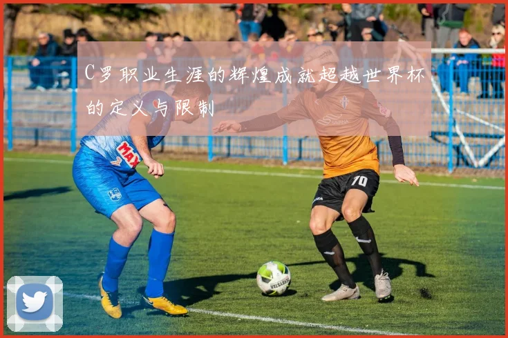 C罗职业生涯的辉煌成就超越世界杯的定义与限制