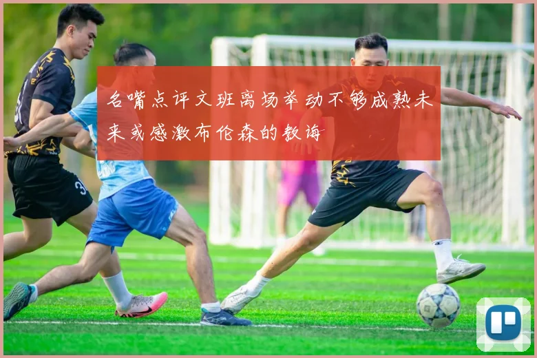 名嘴点评文班离场举动不够成熟未来或感激布伦森的教诲