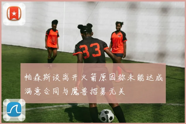 帕森斯谈离开火箭原因称未能达成满意合同与魔兽招募无关