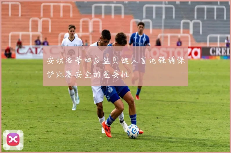 安切洛蒂回应盐贝健人言论强调保护比赛安全的重要性