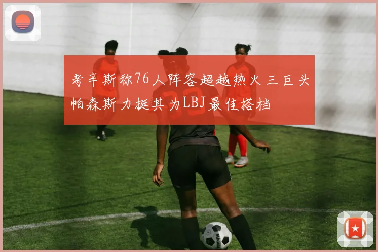 考辛斯称76人阵容超越热火三巨头帕森斯力挺其为LBJ最佳搭档