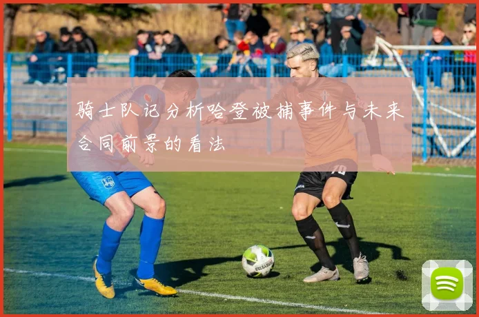 骑士队记分析哈登被捕事件与未来合同前景的看法