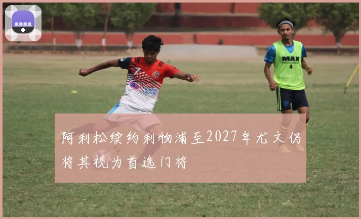 阿利松续约利物浦至2027年尤文仍将其视为首选门将