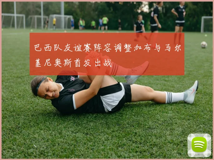 巴西队友谊赛阵容调整加布与马尔基尼奥斯首发出战