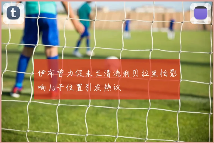 伊布曾力促米兰清洗利贝拉里怕影响儿子位置引发热议